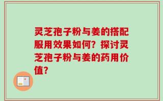 灵芝孢子粉与姜的搭配服用效果如何？探讨灵芝孢子粉与姜的药用价值？