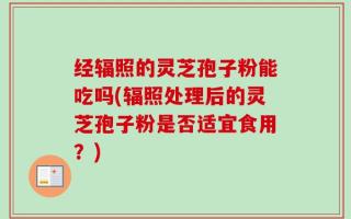 经辐照的灵芝孢子粉能吃吗(辐照处理后的灵芝孢子粉是否适宜食用？)