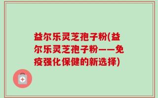 益尔乐灵芝孢子粉(益尔乐灵芝孢子粉——免疫强化保健的新选择)