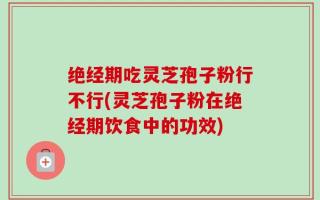 绝经期吃灵芝孢子粉行不行(灵芝孢子粉在绝经期饮食中的功效)
