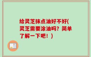 给灵芝抹点油好不好(灵芝需要涂油吗？简单了解一下吧！)