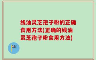 线油灵芝孢子粉的正确食用方法(正确的线油灵芝孢子粉食用方法)