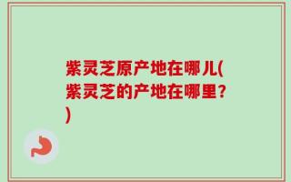 紫灵芝原产地在哪儿(紫灵芝的产地在哪里？)