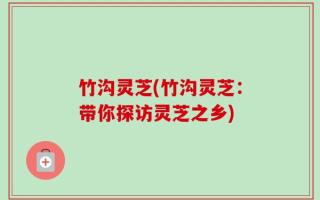 竹沟灵芝(竹沟灵芝：带你探访灵芝之乡)