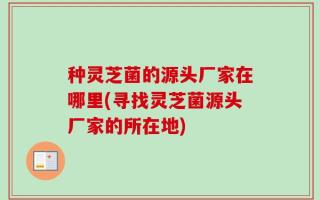 种灵芝菌的源头厂家在哪里(寻找灵芝菌源头厂家的所在地)