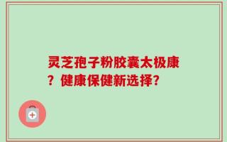 灵芝孢子粉胶囊太极康？健康保健新选择？