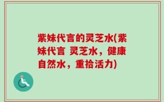 紫妹代言的灵芝水(紫妹代言 灵芝水，健康自然水，重拾活力)