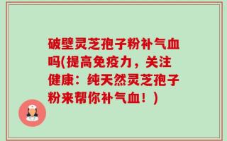 破壁灵芝孢子粉补气血吗(提高免疫力，关注健康：纯天然灵芝孢子粉来帮你补气血！)