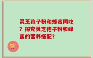 灵芝孢子粉和蜂蜜同吃？探究灵芝孢子粉和蜂蜜的营养搭配？