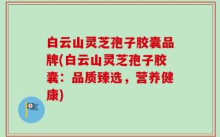 白云山灵芝孢子胶囊品牌(白云山灵芝孢子胶囊：品质臻选，营养健康)
