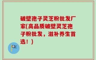 破壁孢子灵芝粉批发厂家(高品质破壁灵芝孢子粉批发，滋补养生首选！)