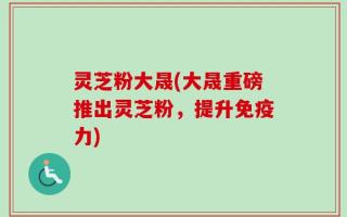 灵芝粉大晟(大晟重磅推出灵芝粉，提升免疫力)