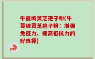 牛蔓坡灵芝孢子粉(牛蔓坡灵芝孢子粉：增强免疫力、提高抵抗力的好选择)