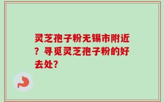 灵芝孢子粉无锡市附近？寻觅灵芝孢子粉的好去处？