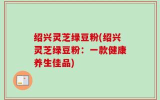 绍兴灵芝绿豆粉(绍兴灵芝绿豆粉：一款健康养生佳品)