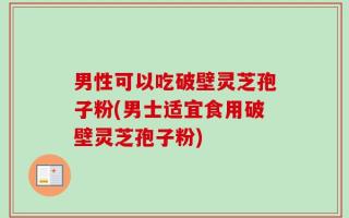 男性可以吃破壁灵芝孢子粉(男士适宜食用破壁灵芝孢子粉)