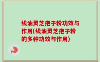 线油灵芝孢子粉功效与作用(线油灵芝孢子粉的多种功效与作用)