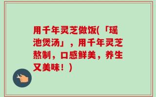 用千年灵芝做饭(「瑶池煲汤」，用千年灵芝熬制，口感鲜美，养生又美味！)