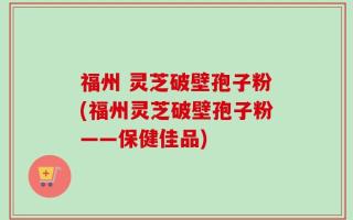福州 灵芝破壁孢子粉(福州灵芝破壁孢子粉——保健佳品)