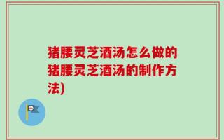 猪腰灵芝酒汤怎么做的猪腰灵芝酒汤的制作方法)