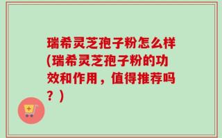 瑞希灵芝孢子粉怎么样(瑞希灵芝孢子粉的功效和作用，值得推荐吗？)