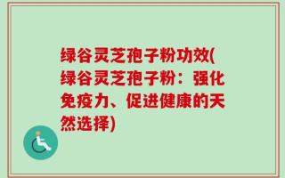 绿谷灵芝孢子粉功效(绿谷灵芝孢子粉：强化免疫力、促进健康的天然选择)