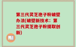 第三代灵芝孢子粉破壁办法(破壁新技术：第三代灵芝孢子粉提取创新)