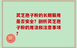 灵芝孢子粉的长期服用是否安全？剖析灵芝孢子粉的用法和注意事项？