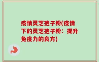 疫情灵芝孢子粉(疫情下的灵芝孢子粉：提升免疫力的良方)