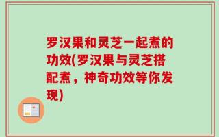 罗汉果和灵芝一起煮的功效(罗汉果与灵芝搭配煮，神奇功效等你发现)