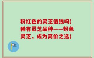 粉红色的灵芝值钱吗(稀有灵芝品种——粉色灵芝，成为高价之选)