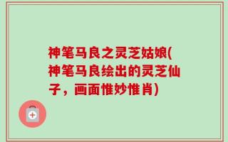 神笔马良之灵芝姑娘(神笔马良绘出的灵芝仙子，画面惟妙惟肖)
