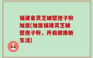 福建省灵芝破壁孢子粉加盟(加盟福建灵芝破壁孢子粉，开启健康新生活)
