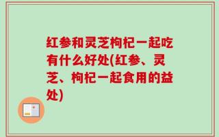 红参和灵芝枸杞一起吃有什么好处(红参、灵芝、枸杞一起食用的益处)