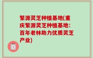 繁源灵芝种植基地(重庆繁源灵芝种植基地：百年老林助力优质灵芝产业)
