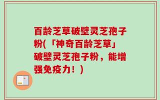 百龄芝草破壁灵芝孢子粉(「神奇百龄芝草」破壁灵芝孢子粉，能增强免疫力！)