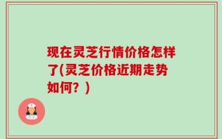 现在灵芝行情价格怎样了(灵芝价格近期走势如何？)