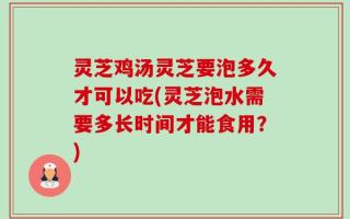 灵芝鸡汤灵芝要泡多久才可以吃(灵芝泡水需要多长时间才能食用？)