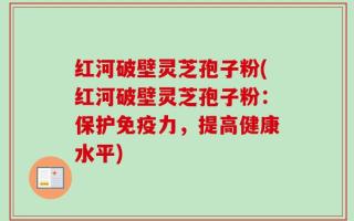 红河破壁灵芝孢子粉(红河破壁灵芝孢子粉：保护免疫力，提高健康水平)