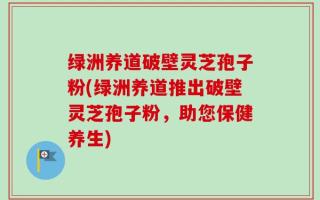 绿洲养道破壁灵芝孢子粉(绿洲养道推出破壁灵芝孢子粉，助您保健养生)