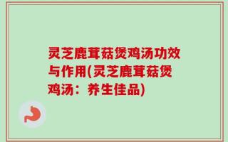 灵芝鹿茸菇煲鸡汤功效与作用(灵芝鹿茸菇煲鸡汤：养生佳品)
