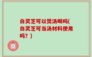 白灵芝可以煲汤喝吗(白灵芝可当汤材料使用吗？)