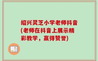 绍兴灵芝小学老师抖音(老师在抖音上展示精彩教学，赢得赞誉)