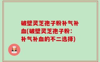 破壁灵芝孢子粉补气补血(破壁灵芝孢子粉：补气补血的不二选择)