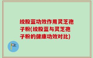绞股蓝功效作用灵芝孢子粉(绞股蓝与灵芝孢子粉的健康功效对比)