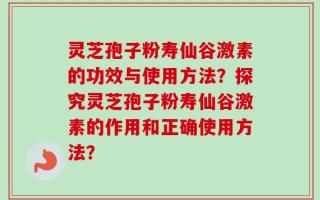 灵芝孢子粉寿仙谷激素的功效与使用方法？探究灵芝孢子粉寿仙谷激素的作用和正确使用方法？