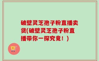 破壁灵芝孢子粉直播卖货(破壁灵芝孢子粉直播带你一探究竟！)