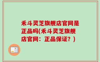 禾斗灵芝旗舰店官网是正品吗(禾斗灵芝旗舰店官网：正品保证？)