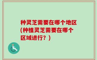 种灵芝需要在哪个地区(种植灵芝需要在哪个区域进行？)