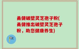 甬健破壁灵芝孢子粉(甬健推出破壁灵芝孢子粉，助您健康养生)